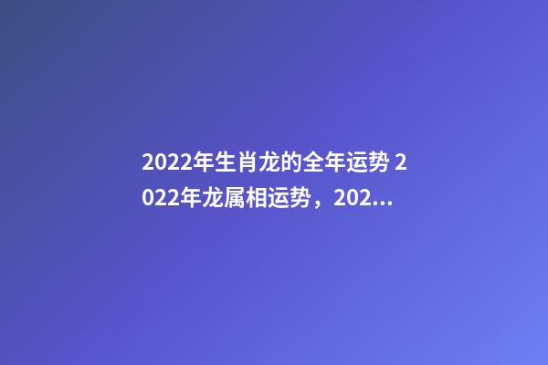 2022年生肖龙的全年运势 2022年龙属相运势，2022年各生肖运势及运程-第1张-观点-玄机派